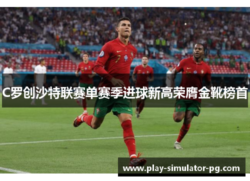 C罗创沙特联赛单赛季进球新高荣膺金靴榜首 C罗创沙特联赛单赛季进球新高荣膺金靴榜首