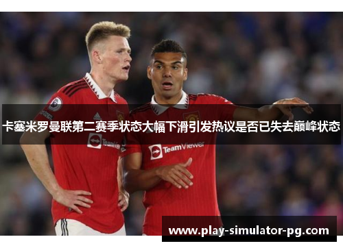 卡塞米罗曼联第二赛季状态大幅下滑引发热议是否已失去巅峰状态