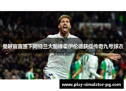 曼联官宣签下阿特兰大前锋霍伊伦德获授传奇九号球衣