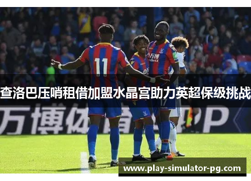 查洛巴压哨租借加盟水晶宫助力英超保级挑战 查洛巴压哨租借加盟水晶宫助力英超保级挑战