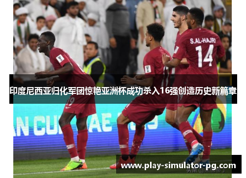 印度尼西亚归化军团惊艳亚洲杯成功杀入16强创造历史新篇章