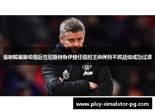 曼联解雇滕哈格后范尼斯特鲁伊接任临时主帅保持不败战绩成功过渡