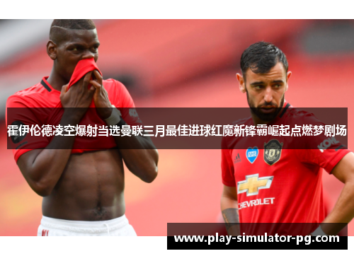 霍伊伦德凌空爆射当选曼联三月最佳进球红魔新锋霸崛起点燃梦剧场