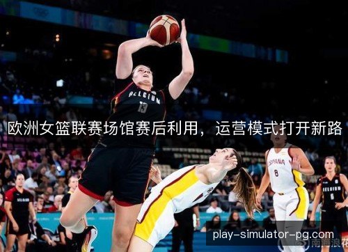 欧洲女篮联赛场馆赛后利用,运营模式打开新路 欧洲女篮联赛场馆赛后利用,运营模式打开新路