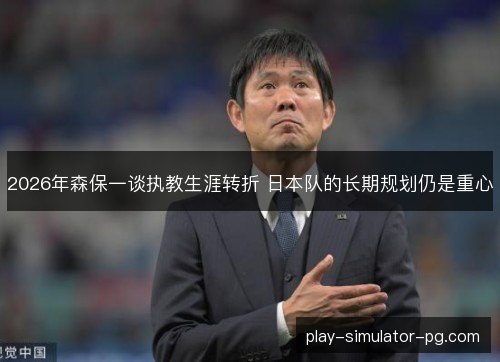 2026年森保一谈执教生涯转折 日本队的长期规划仍是重心